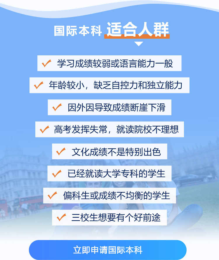 国际本科 适合人群:学习成绩较弱或语言能力一般,年龄较小，缺乏自控力和独立能力,因外因导致成绩断崖下滑,高考发挥失常，就读院校不理想,文化成绩不是特别出色,已经就读大学专科的学生,偏科生或成绩不均衡的学生,三校生想要有个好前途